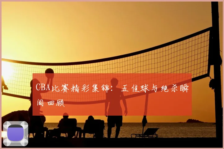 CBA比赛精彩集锦：五佳球与绝杀瞬间回顾